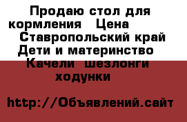 Продаю стол для кормления › Цена ­ 1 000 - Ставропольский край Дети и материнство » Качели, шезлонги, ходунки   